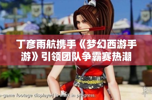 丁彦雨航携手《梦幻西游手游》引领团队争霸赛热潮