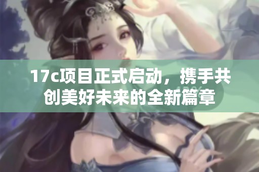 17c项目正式启动，携手共创美好未来的全新篇章