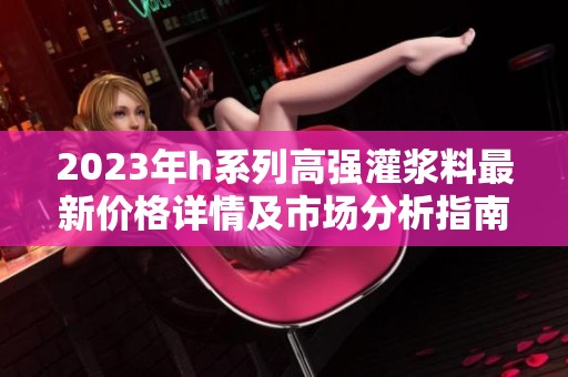 2023年h系列高强灌浆料最新价格详情及市场分析指南