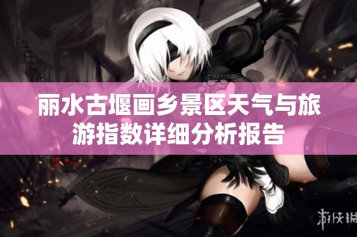 丽水古堰画乡景区天气与旅游指数详细分析报告