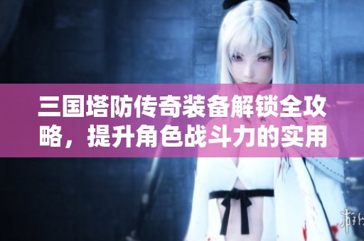 三国塔防传奇装备解锁全攻略，提升角色战斗力的实用技巧总结