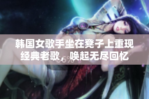 韩国女歌手坐在凳子上重现经典老歌，唤起无尽回忆