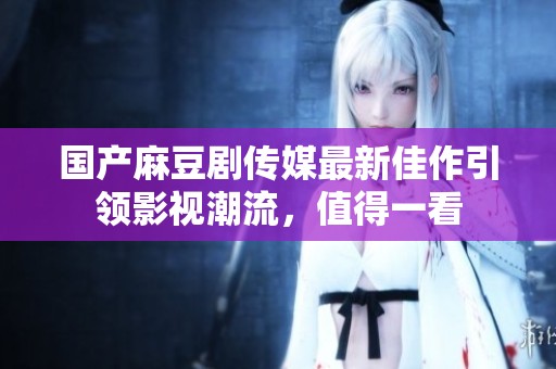 国产麻豆剧传媒最新佳作引领影视潮流，值得一看