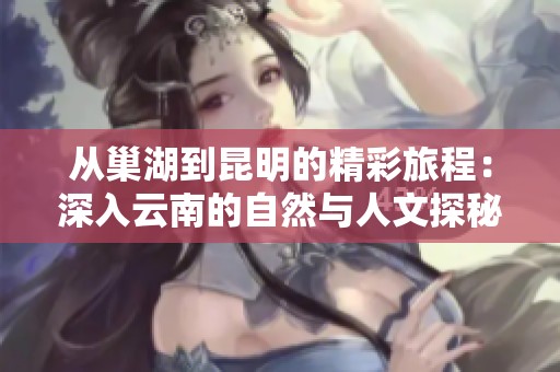从巢湖到昆明的精彩旅程：深入云南的自然与人文探秘之旅