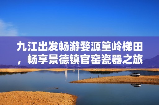 九江出发畅游婺源篁岭梯田，畅享景德镇官窑瓷器之旅