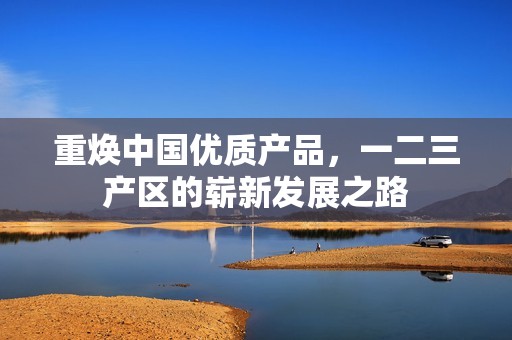 重焕中国优质产品，一二三产区的崭新发展之路