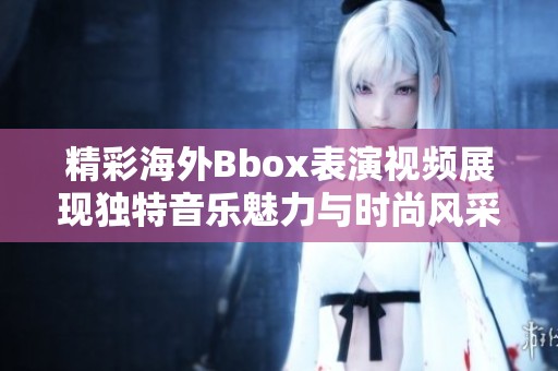 精彩海外Bbox表演视频展现独特音乐魅力与时尚风采