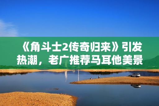 《角斗士2传奇归来》引发热潮，老广推荐马耳他美景游玩地