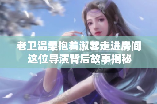 老卫温柔抱着淑蓉走进房间 这位导演背后故事揭秘