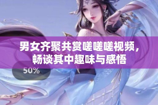 男女齐聚共赏嗟嗟嗟视频，畅谈其中趣味与感悟