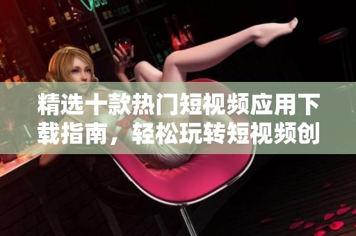 精选十款热门短视频应用下载指南，轻松玩转短视频创作