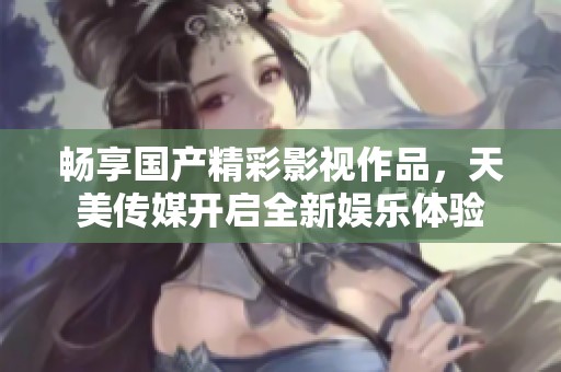 畅享国产精彩影视作品，天美传媒开启全新娱乐体验