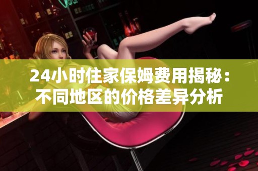 24小时住家保姆费用揭秘：不同地区的价格差异分析