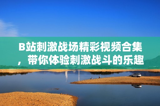 B站刺激战场精彩视频合集，带你体验刺激战斗的乐趣和策略