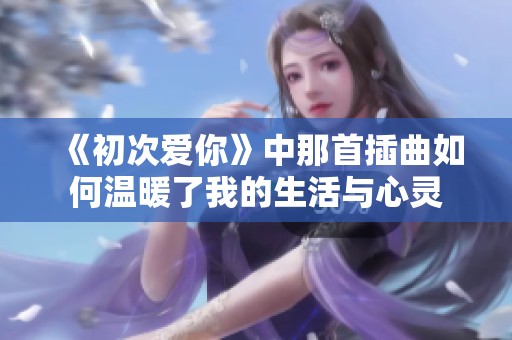 《初次爱你》中那首插曲如何温暖了我的生活与心灵