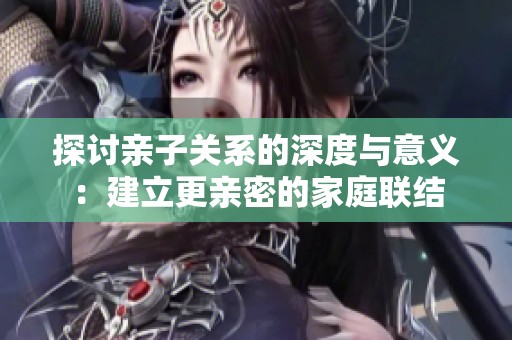 探讨亲子关系的深度与意义：建立更亲密的家庭联结