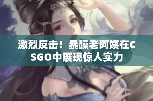 激烈反击！暴躁老阿姨在CSGO中展现惊人实力