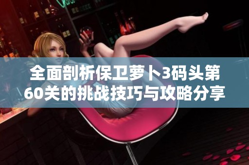 全面剖析保卫萝卜3码头第60关的挑战技巧与攻略分享