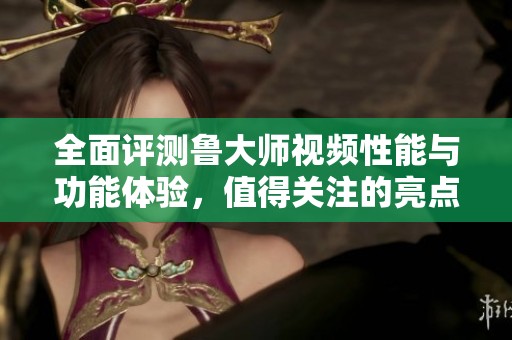 全面评测鲁大师视频性能与功能体验，值得关注的亮点分析