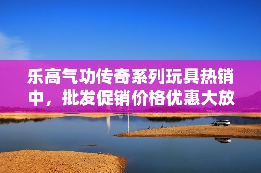乐高气功传奇系列玩具热销中，批发促销价格优惠大放送