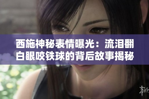 西施神秘表情曝光：流泪翻白眼咬铁球的背后故事揭秘