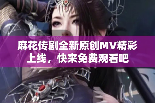 麻花传剧全新原创MV精彩上线，快来免费观看吧