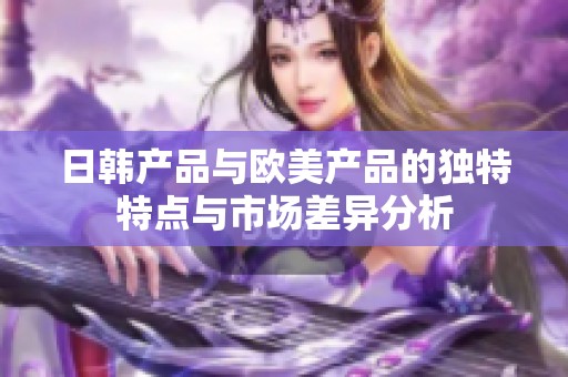 日韩产品与欧美产品的独特特点与市场差异分析