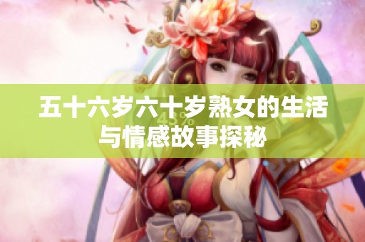 五十六岁六十岁熟女的生活与情感故事探秘