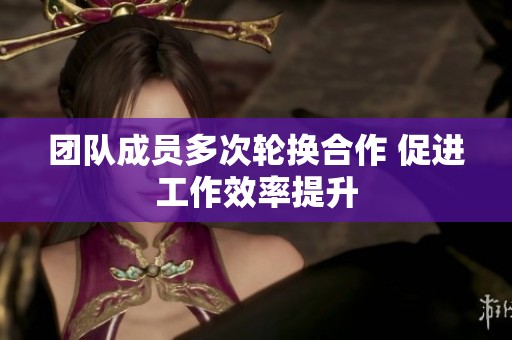 团队成员多次轮换合作 促进工作效率提升