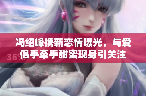 冯绍峰携新恋情曝光，与爱侣手牵手甜蜜现身引关注