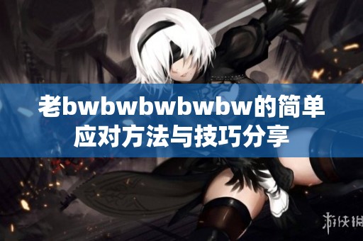 老bwbwbwbwbw的简单应对方法与技巧分享
