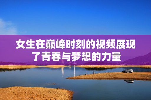 女生在巅峰时刻的视频展现了青春与梦想的力量