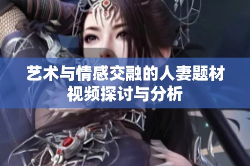艺术与情感交融的人妻题材视频探讨与分析