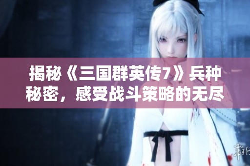 揭秘《三国群英传7》兵种秘密，感受战斗策略的无尽可能