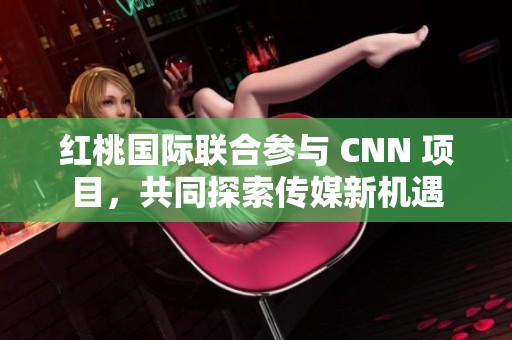 红桃国际联合参与 CNN 项目，共同探索传媒新机遇