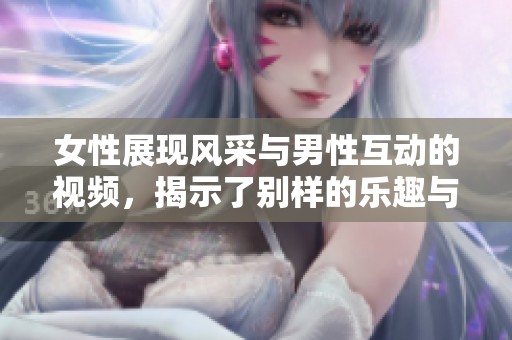 女性展现风采与男性互动的视频，揭示了别样的乐趣与魅力