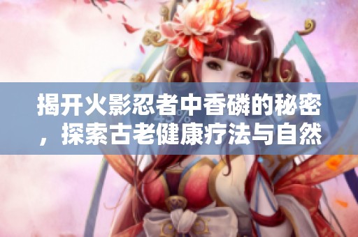 揭开火影忍者中香磷的秘密，探索古老健康疗法与自然疗愈之道