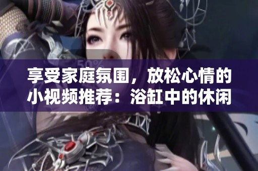 享受家庭氛围，放松心情的小视频推荐：浴缸中的休闲时光