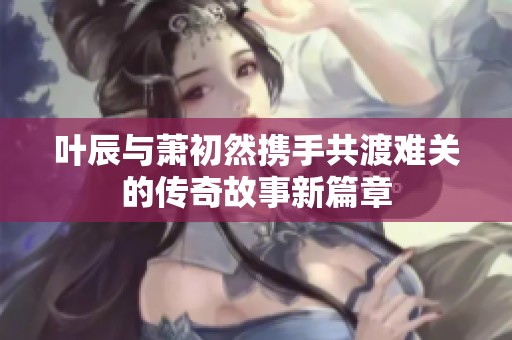 叶辰与萧初然携手共渡难关的传奇故事新篇章