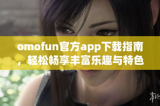 omofun官方app下载指南，轻松畅享丰富乐趣与特色功能