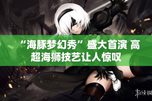 “海豚梦幻秀”盛大首演 高超海狮技艺让人惊叹