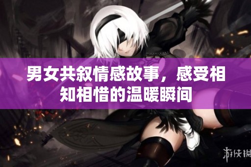 男女共叙情感故事，感受相知相惜的温暖瞬间