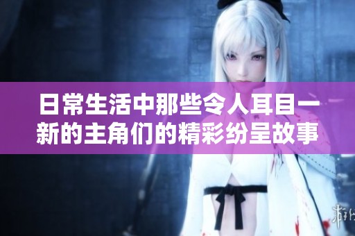 日常生活中那些令人耳目一新的主角们的精彩纷呈故事