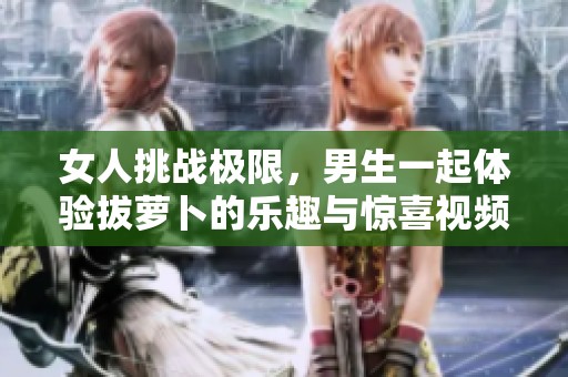 女人挑战极限，男生一起体验拔萝卜的乐趣与惊喜视频