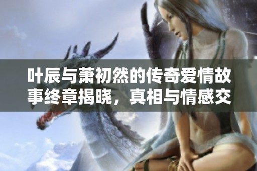 叶辰与萧初然的传奇爱情故事终章揭晓，真相与情感交织