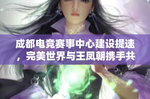 成都电竞赛事中心建设提速，完美世界与王凤朝携手共创未来