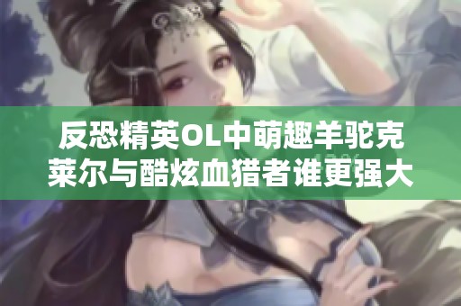 反恐精英OL中萌趣羊驼克莱尔与酷炫血猎者谁更强大揭秘