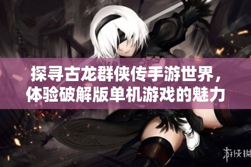 探寻古龙群侠传手游世界，体验破解版单机游戏的魅力与乐趣