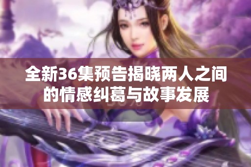 全新36集预告揭晓两人之间的情感纠葛与故事发展