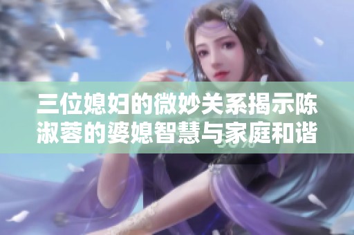 三位媳妇的微妙关系揭示陈淑蓉的婆媳智慧与家庭和谐之道
